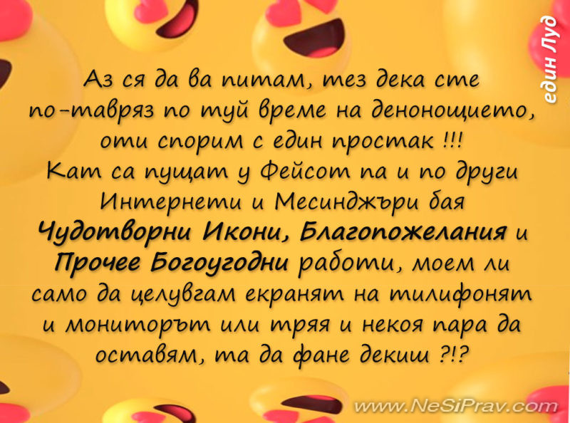 Аз ся да ва питам, тез дека сте по-тавряз по туй време на денонощието, оти спорим с един простак !!! Кат са пущат у Фейсот па и по други Интернети и Месинджъри бая Чудотворни Икони, Благопожелания и Прочее Богоугодни работи, моем ли само да целувгам екранят на тилифонят и мониторът или тряя и некоя пара да оставям, та да фане декиш ?!?